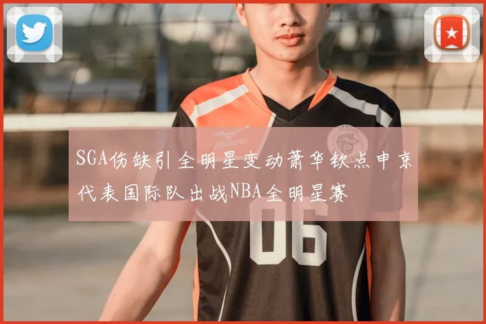 SGA伤缺引全明星变动萧华钦点申京代表国际队出战NBA全明星赛