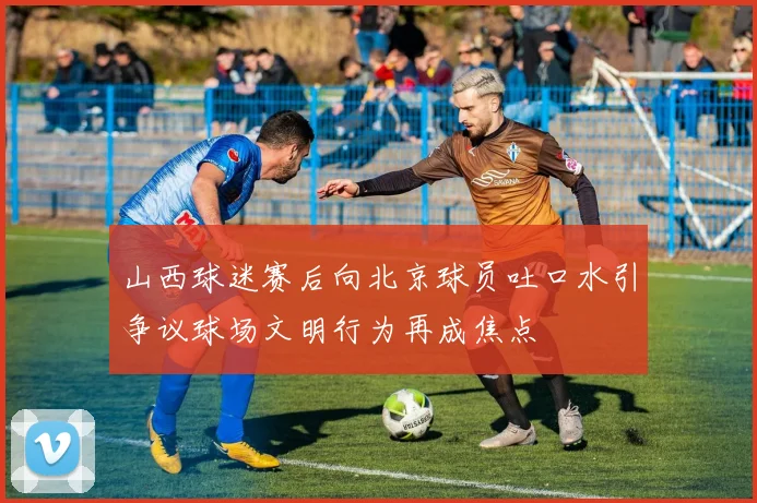 山西球迷赛后向北京球员吐口水引争议球场文明行为再成焦点