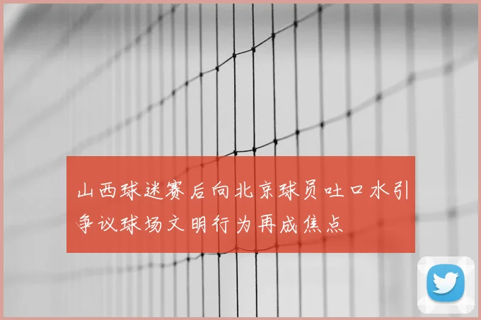 山西球迷赛后向北京球员吐口水引争议球场文明行为再成焦点