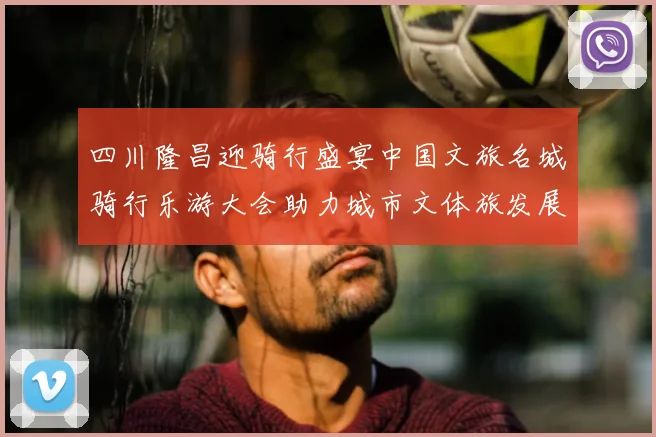 四川隆昌迎骑行盛宴中国文旅名城骑行乐游大会助力城市文体旅发展