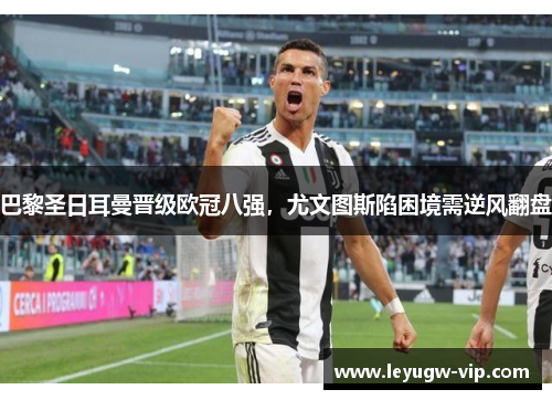巴黎圣日耳曼晋级欧冠八强，尤文图斯陷困境需逆风翻盘