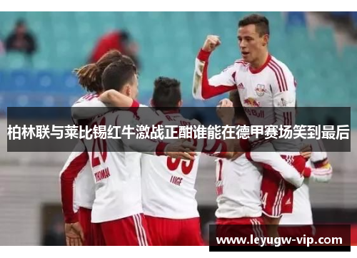 柏林联与莱比锡红牛激战正酣谁能在德甲赛场笑到最后