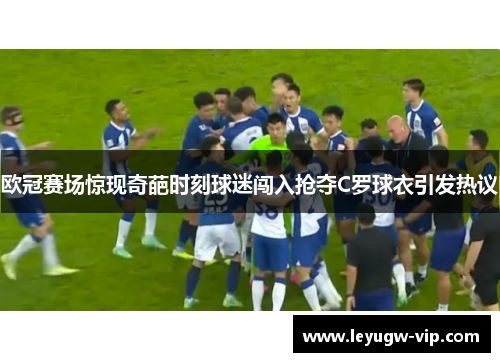 欧冠赛场惊现奇葩时刻球迷闯入抢夺C罗球衣引发热议